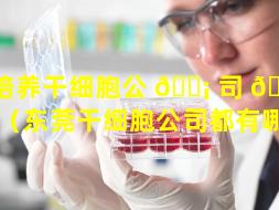 培养干细胞公 🐡 司 🐴 有哪些（东莞干细胞公司都有哪些）